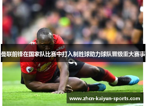 曼联前锋在国家队比赛中打入制胜球助力球队晋级重大赛事