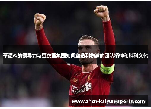 亨德森的领导力与更衣室氛围如何塑造利物浦的团队精神和胜利文化