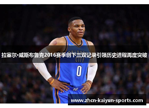 拉塞尔·威斯布鲁克2016赛季创下三双记录引领历史进程再度突破 拉塞尔·威斯布鲁克2016赛季创下三双记录引领历史进程再度突破