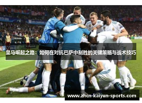 皇马崛起之路：如何在对抗巴萨中制胜的关键策略与战术技巧