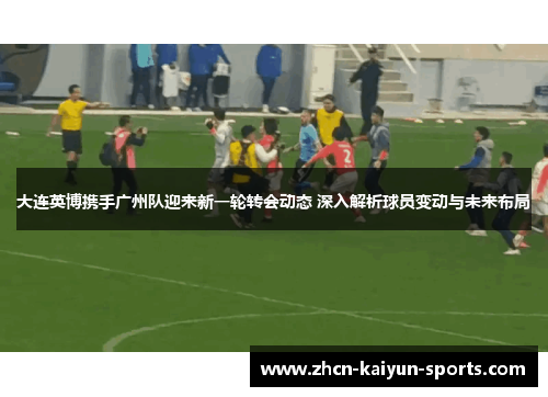 大连英博携手广州队迎来新一轮转会动态 深入解析球员变动与未来布局 大连英博携手广州队迎来新一轮转会动态 深入解析球员变动与未来布局