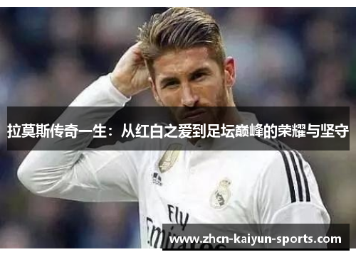 拉莫斯传奇一生:从红白之爱到足坛巅峰的荣耀与坚守 拉莫斯传奇一生:从红白之爱到足坛巅峰的荣耀与坚守