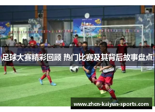 足球大赛精彩回顾 热门比赛及其背后故事盘点 足球大赛精彩回顾 热门比赛及其背后故事盘点