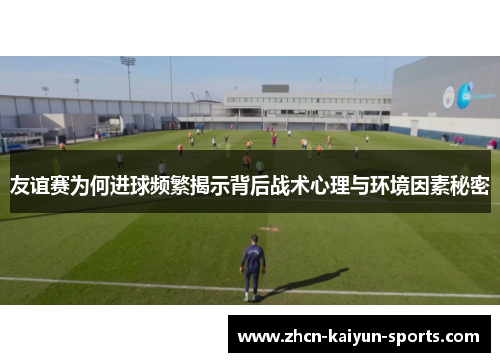友谊赛为何进球频繁揭示背后战术心理与环境因素秘密