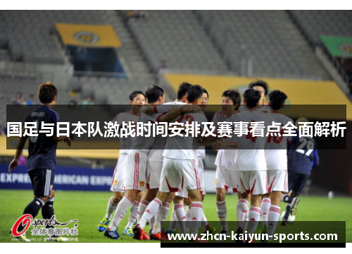 国足与日本队激战时间安排及赛事看点全面解析 国足与日本队激战时间安排及赛事看点全面解析