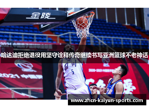 哈达迪拒绝退役用坚守诠释传奇继续书写亚洲篮球不老神话 哈达迪拒绝退役用坚守诠释传奇继续书写亚洲篮球不老神话