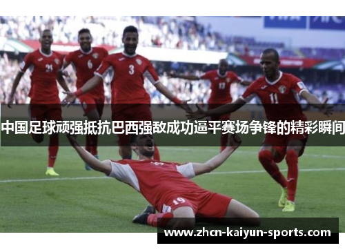 中国足球顽强抵抗巴西强敌成功逼平赛场争锋的精彩瞬间 中国足球顽强抵抗巴西强敌成功逼平赛场争锋的精彩瞬间