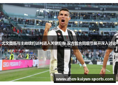 尤文图斯与主帅续约谈判进入关键阶段 双方就合同细节展开深入讨论