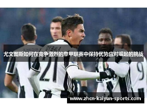 尤文图斯如何在竞争激烈的意甲联赛中保持优势应对崛起的挑战