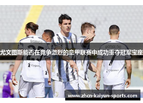 尤文图斯能否在竞争激烈的意甲联赛中成功重夺冠军宝座 尤文图斯能否在竞争激烈的意甲联赛中成功重夺冠军宝座