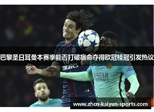 巴黎圣日耳曼本赛季能否打破宿命夺得欧冠桂冠引发热议