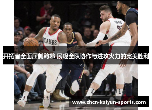 开拓者全面压制鹈鹕 展现全队协作与进攻火力的完美胜利