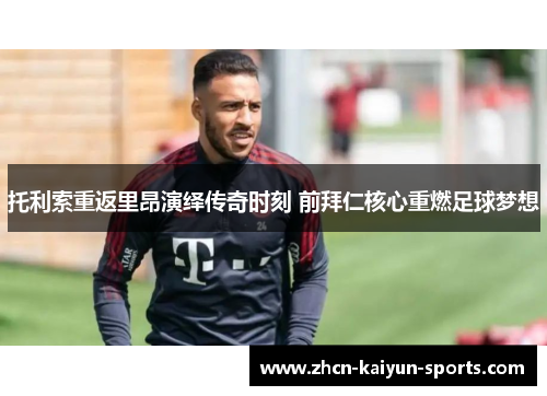 托利索重返里昂演绎传奇时刻 前拜仁核心重燃足球梦想